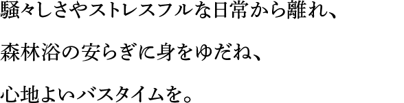 騒々しさやストレスフルな日常から離れ、森林浴の安らぎに身をゆだね、心地よいバスタイムを。