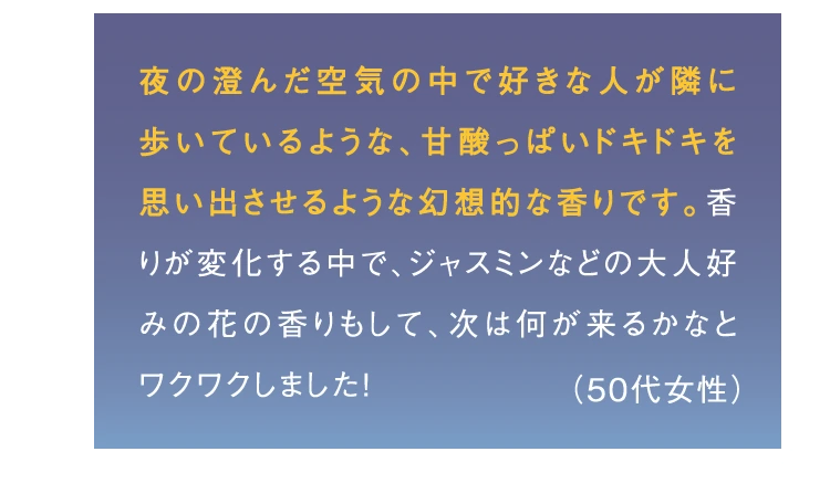 夜の澄んだ空気の中で好きな人が隣に歩いているような、甘酸っぱいドキドキを思い出させるような幻想的な香りです。