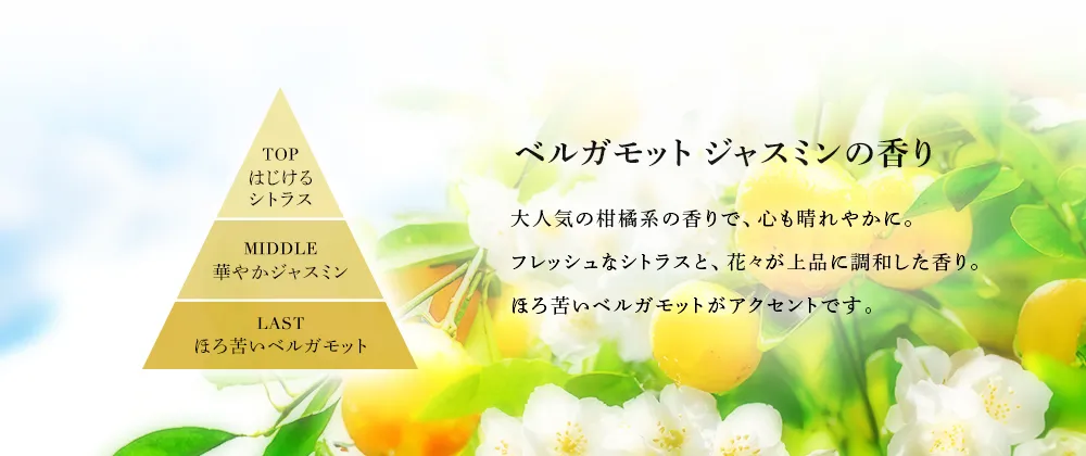 ベルガモット ジャスミンの香り…大人気の柑橘系の香りで、心も晴れやかに。フレッシュなシトラスと、花々が上品に調和した香り。 ほろ苦いベルガモットがアクセントです。